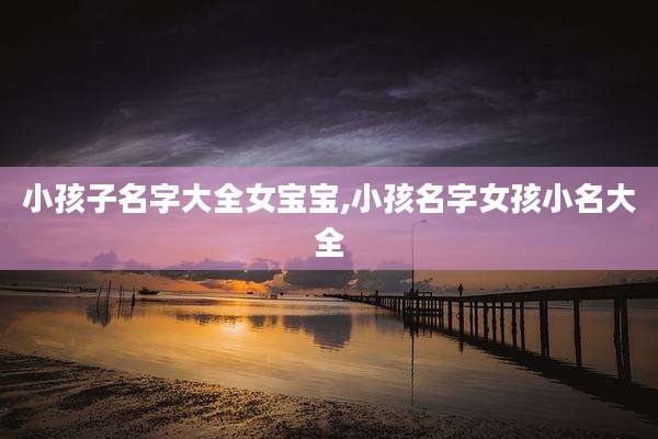 小孩子名字大全女宝宝,小孩名字女孩小名大全