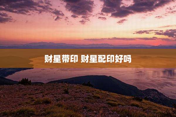 财星带印 财星配印好吗