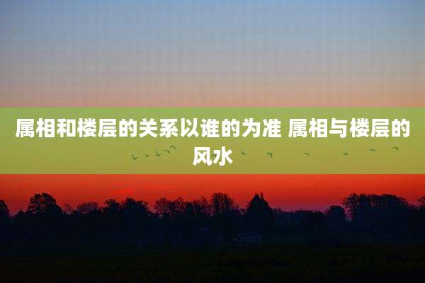 属相和楼层的关系以谁的为准 属相与楼层的风水