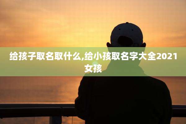 给孩子取名取什么,给小孩取名字大全2021女孩