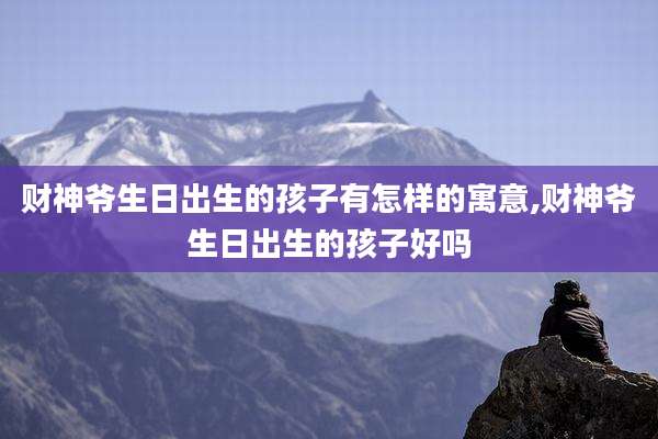 财神爷生日出生的孩子有怎样的寓意,财神爷生日出生的孩子好吗