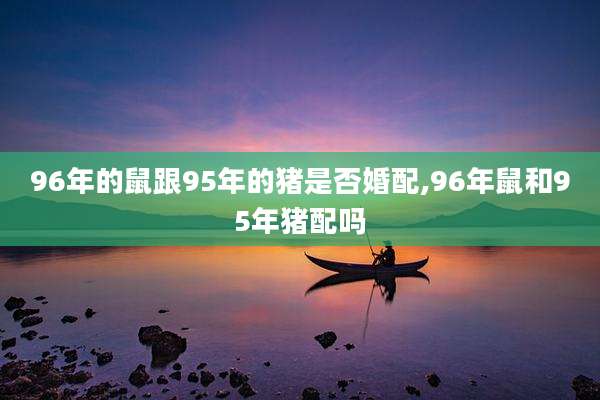 96年的鼠跟95年的猪是否婚配,96年鼠和95年猪配吗