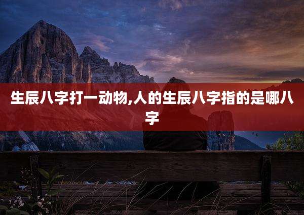 生辰八字打一动物,人的生辰八字指的是哪八字