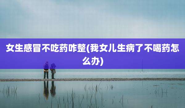 女生感冒不吃药咋整(我女儿生病了不喝药怎么办)