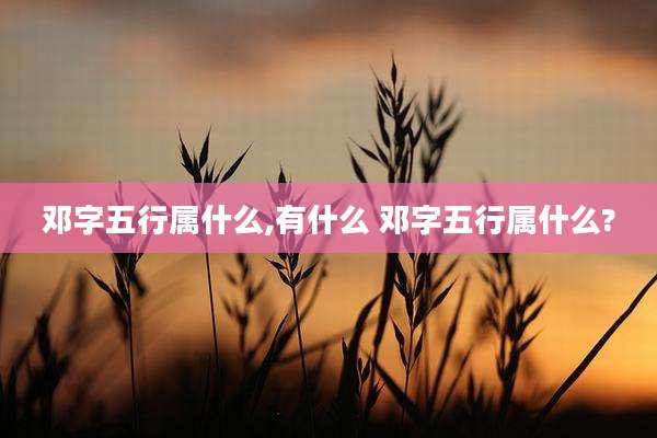 邓字五行属什么,有什么 邓字五行属什么?