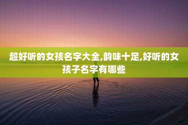 超好听的女孩名字大全,韵味十足,好听的女孩子名字有哪些