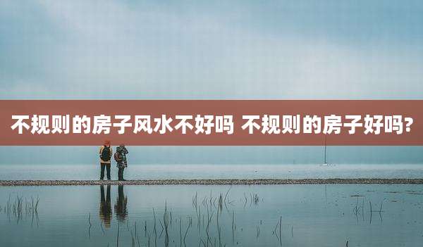 不规则的房子风水不好吗 不规则的房子好吗?