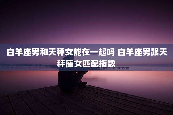 白羊座男和天秤女能在一起吗 白羊座男跟天秤座女匹配指数