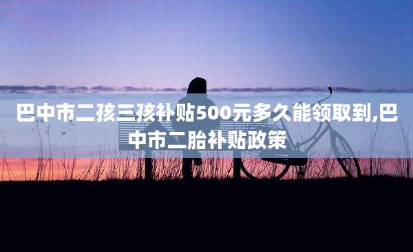 巴中市二孩三孩补贴500元多久能领取到,巴中市二胎补贴政策