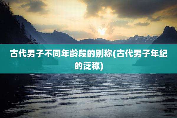 古代男子不同年龄段的别称(古代男子年纪的泛称)