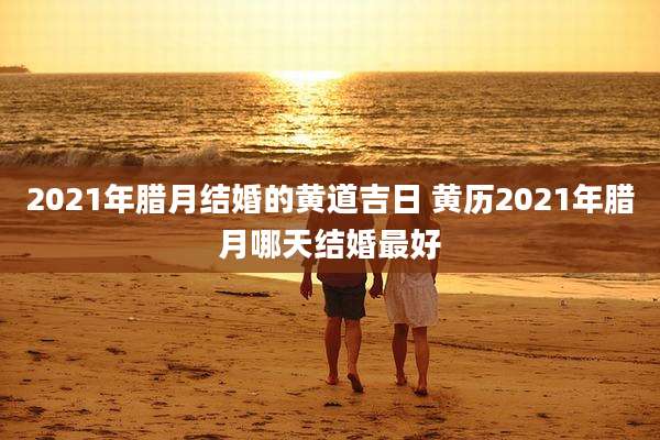 2021年腊月结婚的黄道吉日 黄历2021年腊月哪天结婚最好