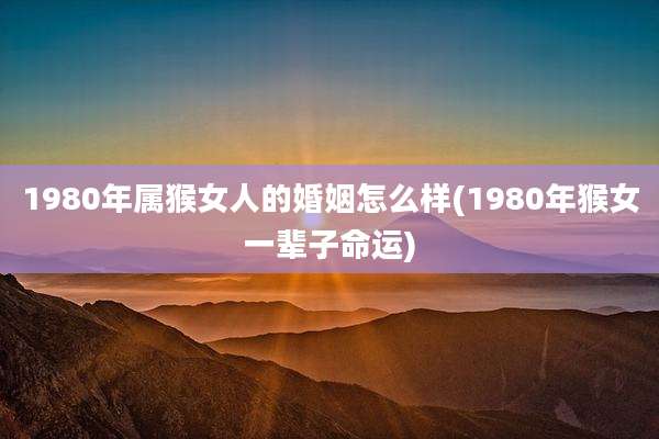 1980年属猴女人的婚姻怎么样(1980年猴女一辈子命运)