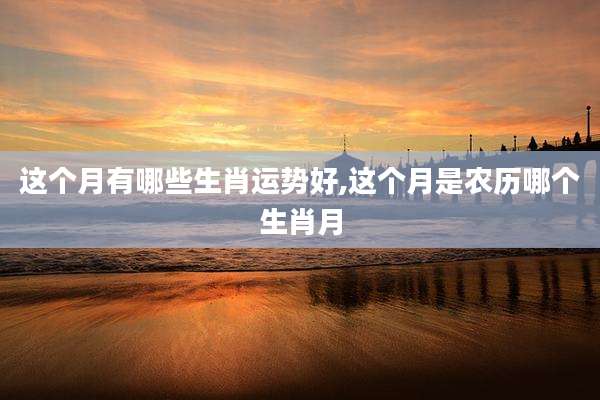这个月有哪些生肖运势好,这个月是农历哪个生肖月