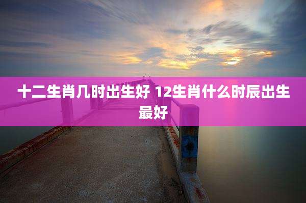 十二生肖几时出生好 12生肖什么时辰出生最好