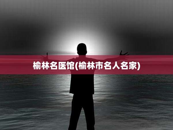 榆林名医馆(榆林市名人名家)