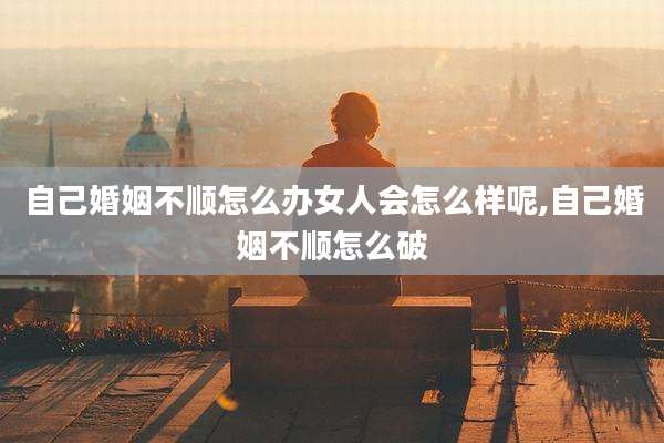 自己婚姻不顺怎么办女人会怎么样呢,自己婚姻不顺怎么破