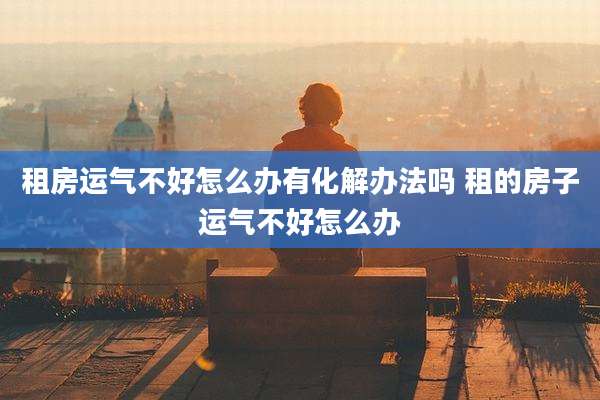 租房运气不好怎么办有化解办法吗 租的房子运气不好怎么办