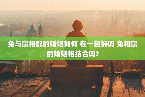 兔与鼠相配的婚姻如何 在一起好吗 兔和鼠的婚姻相结合吗?