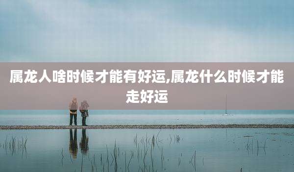 属龙人啥时候才能有好运,属龙什么时候才能走好运