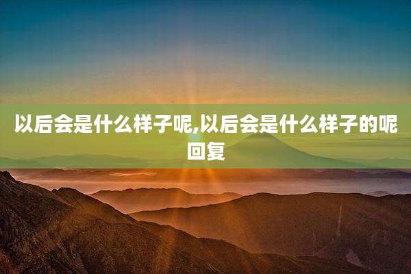 以后会是什么样子呢,以后会是什么样子的呢回复