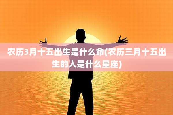 农历3月十五出生是什么命(农历三月十五出生的人是什么星座)