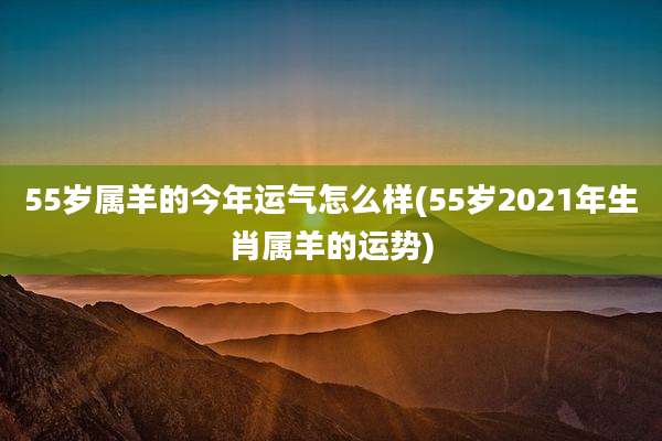 55岁属羊的今年运气怎么样(55岁2021年生肖属羊的运势)