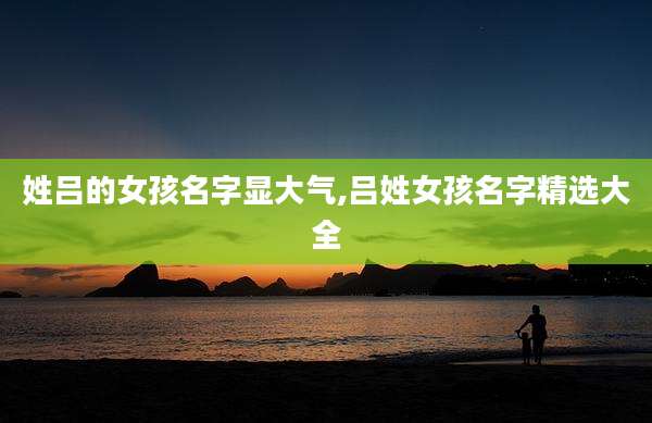 姓吕的女孩名字显大气,吕姓女孩名字精选大全