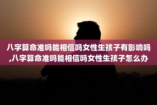 八字算命准吗能相信吗女性生孩子有影响吗,八字算命准吗能相信吗女性生孩子怎么办