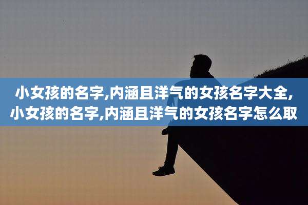 小女孩的名字,内涵且洋气的女孩名字大全,小女孩的名字,内涵且洋气的女孩名字怎么取