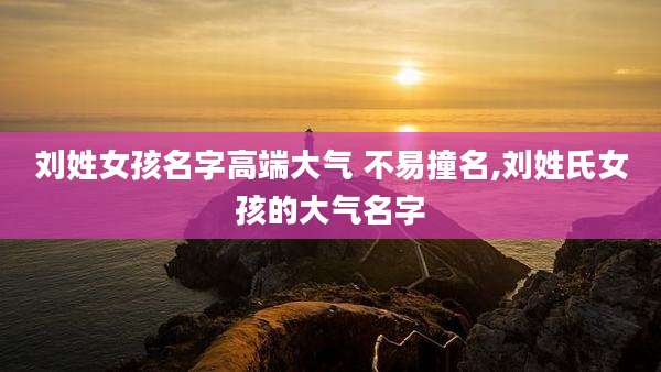 刘姓女孩名字高端大气 不易撞名,刘姓氏女孩的大气名字