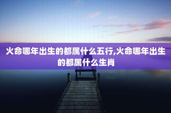 火命哪年出生的都属什么五行,火命哪年出生的都属什么生肖