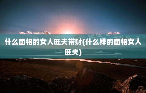 什么面相的女人旺夫带财(什么样的面相女人旺夫)
