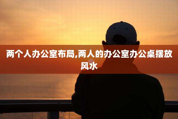 两个人办公室布局,两人的办公室办公桌摆放风水