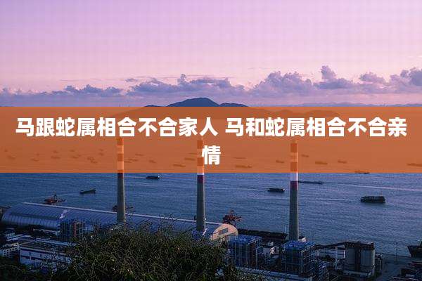 马跟蛇属相合不合家人 马和蛇属相合不合亲情