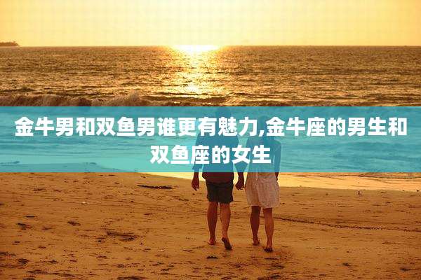 金牛男和双鱼男谁更有魅力,金牛座的男生和双鱼座的女生