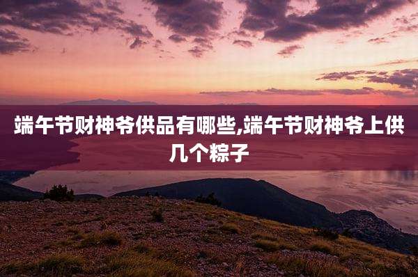 端午节财神爷供品有哪些,端午节财神爷上供几个粽子