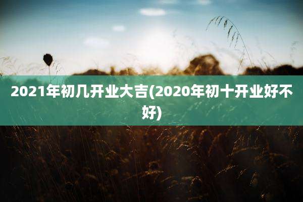 2021年初几开业大吉(2020年初十开业好不好)