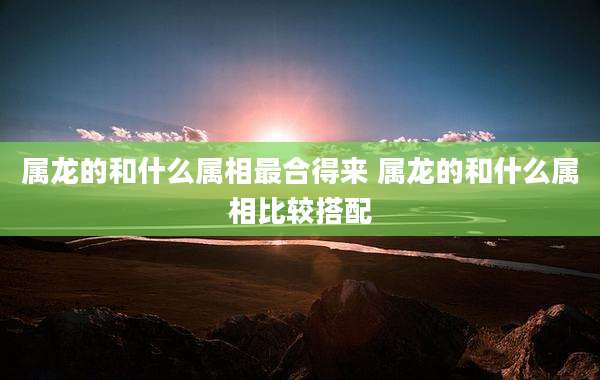 属龙的和什么属相最合得来 属龙的和什么属相比较搭配