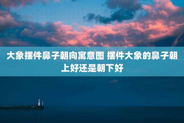 大象摆件鼻子朝向寓意图 摆件大象的鼻子朝上好还是朝下好