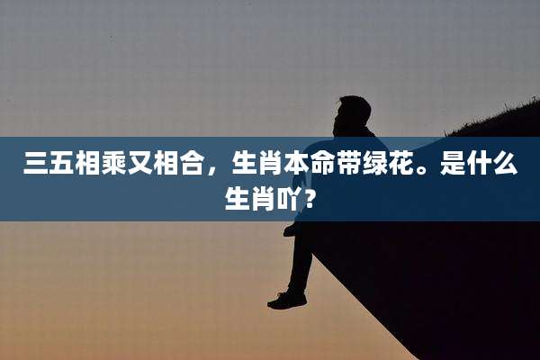 三五相乘又相合，生肖本命带绿花。是什么生肖吖？