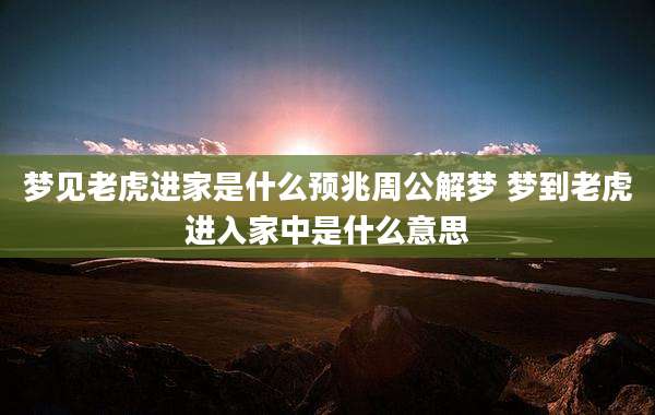 梦见老虎进家是什么预兆周公解梦 梦到老虎进入家中是什么意思