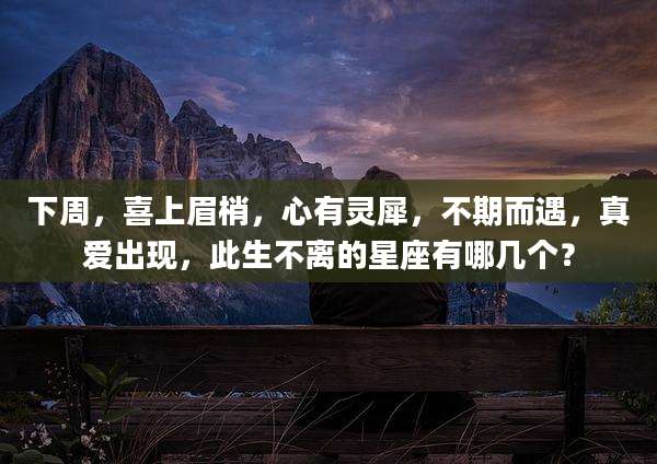 下周，喜上眉梢，心有灵犀，不期而遇，真爱出现，此生不离的星座有哪几个？