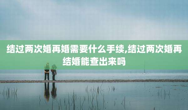 结过两次婚再婚需要什么手续,结过两次婚再结婚能查出来吗