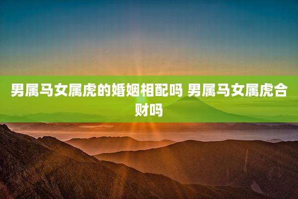 男属马女属虎的婚姻相配吗 男属马女属虎合财吗