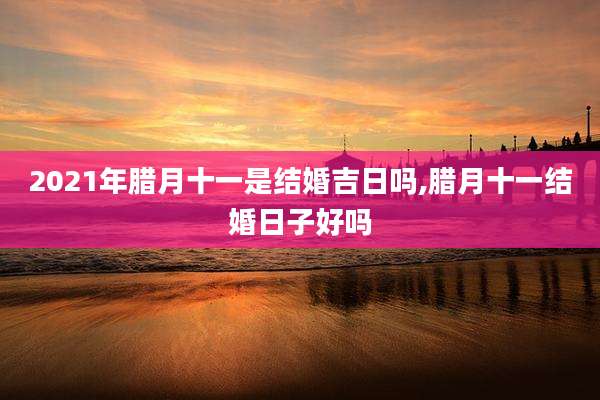 2021年腊月十一是结婚吉日吗,腊月十一结婚日子好吗