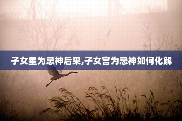 子女星为忌神后果,子女宫为忌神如何化解
