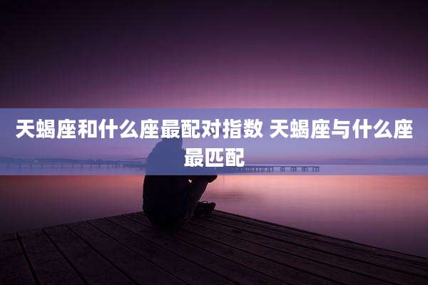 天蝎座和什么座最配对指数 天蝎座与什么座最匹配