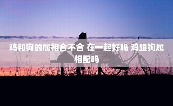 鸡和狗的属相合不合 在一起好吗 鸡跟狗属相配吗