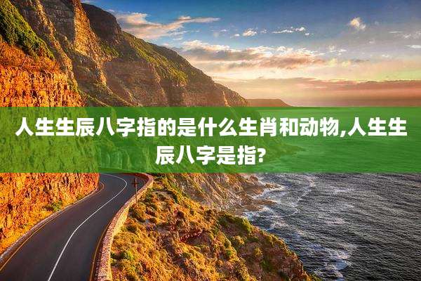人生生辰八字指的是什么生肖和动物,人生生辰八字是指?
