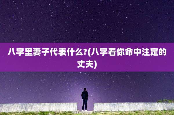八字里妻子代表什么?(八字看你命中注定的丈夫)